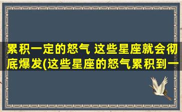 累积一定的怒气 这些星座就会彻底爆发(这些星座的怒气累积到一定程度后，将会彻底爆发！)